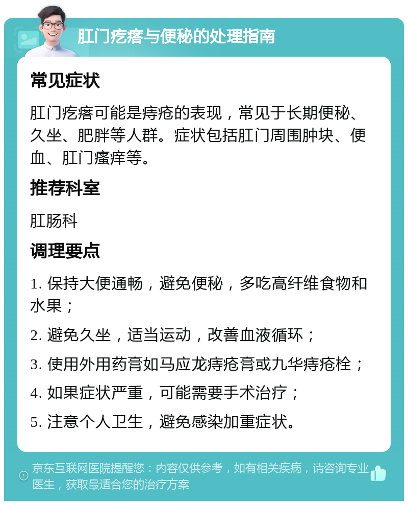 肛门疙瘩与便秘的处理指南 常见症状 肛门疙瘩可能是痔疮的表现，常见于长期便秘、久坐、肥胖等人群。症状包括肛门周围肿块、便血、肛门瘙痒等。 推荐科室 肛肠科 调理要点 1. 保持大便通畅，避免便秘，多吃高纤维食物和水果； 2. 避免久坐，适当运动，改善血液循环； 3. 使用外用药膏如马应龙痔疮膏或九华痔疮栓； 4. 如果症状严重，可能需要手术治疗； 5. 注意个人卫生，避免感染加重症状。