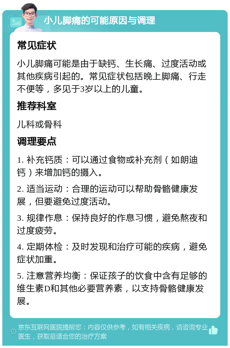 小儿脚痛的可能原因与调理 常见症状 小儿脚痛可能是由于缺钙、生长痛、过度活动或其他疾病引起的。常见症状包括晚上脚痛、行走不便等，多见于3岁以上的儿童。 推荐科室 儿科或骨科 调理要点 1. 补充钙质：可以通过食物或补充剂（如朗迪钙）来增加钙的摄入。 2. 适当运动：合理的运动可以帮助骨骼健康发展，但要避免过度活动。 3. 规律作息：保持良好的作息习惯，避免熬夜和过度疲劳。 4. 定期体检：及时发现和治疗可能的疾病，避免症状加重。 5. 注意营养均衡：保证孩子的饮食中含有足够的维生素D和其他必要营养素，以支持骨骼健康发展。