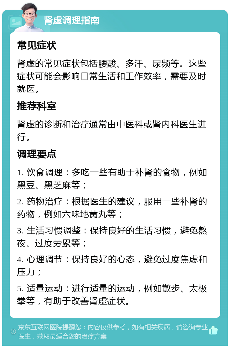 肾虚调理指南 常见症状 肾虚的常见症状包括腰酸、多汗、尿频等。这些症状可能会影响日常生活和工作效率，需要及时就医。 推荐科室 肾虚的诊断和治疗通常由中医科或肾内科医生进行。 调理要点 1. 饮食调理：多吃一些有助于补肾的食物，例如黑豆、黑芝麻等； 2. 药物治疗：根据医生的建议，服用一些补肾的药物，例如六味地黄丸等； 3. 生活习惯调整：保持良好的生活习惯，避免熬夜、过度劳累等； 4. 心理调节：保持良好的心态，避免过度焦虑和压力； 5. 适量运动：进行适量的运动，例如散步、太极拳等，有助于改善肾虚症状。