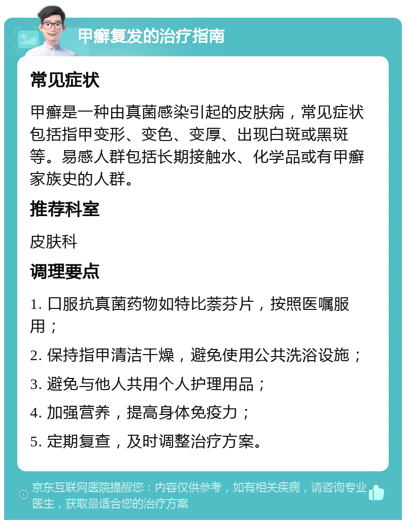 甲癣复发的治疗指南 常见症状 甲癣是一种由真菌感染引起的皮肤病，常见症状包括指甲变形、变色、变厚、出现白斑或黑斑等。易感人群包括长期接触水、化学品或有甲癣家族史的人群。 推荐科室 皮肤科 调理要点 1. 口服抗真菌药物如特比萘芬片，按照医嘱服用； 2. 保持指甲清洁干燥，避免使用公共洗浴设施； 3. 避免与他人共用个人护理用品； 4. 加强营养，提高身体免疫力； 5. 定期复查，及时调整治疗方案。