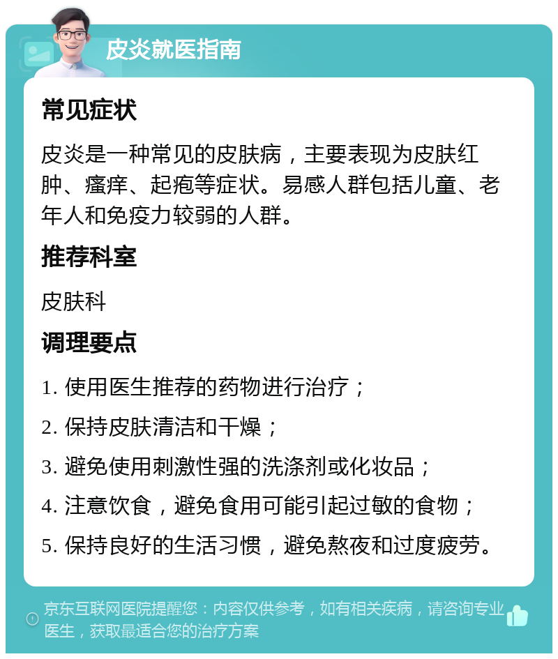 皮炎就医指南 常见症状 皮炎是一种常见的皮肤病，主要表现为皮肤红肿、瘙痒、起疱等症状。易感人群包括儿童、老年人和免疫力较弱的人群。 推荐科室 皮肤科 调理要点 1. 使用医生推荐的药物进行治疗； 2. 保持皮肤清洁和干燥； 3. 避免使用刺激性强的洗涤剂或化妆品； 4. 注意饮食，避免食用可能引起过敏的食物； 5. 保持良好的生活习惯，避免熬夜和过度疲劳。