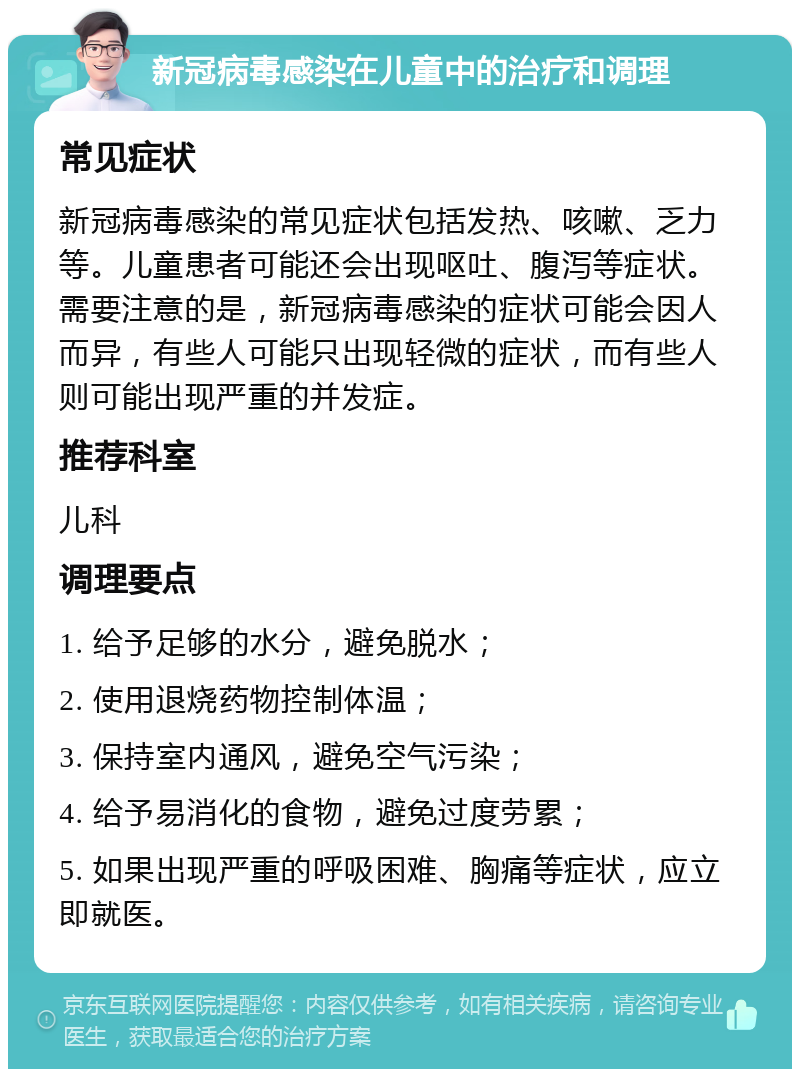 新冠病毒感染在儿童中的治疗和调理 常见症状 新冠病毒感染的常见症状包括发热、咳嗽、乏力等。儿童患者可能还会出现呕吐、腹泻等症状。需要注意的是，新冠病毒感染的症状可能会因人而异，有些人可能只出现轻微的症状，而有些人则可能出现严重的并发症。 推荐科室 儿科 调理要点 1. 给予足够的水分，避免脱水； 2. 使用退烧药物控制体温； 3. 保持室内通风，避免空气污染； 4. 给予易消化的食物，避免过度劳累； 5. 如果出现严重的呼吸困难、胸痛等症状，应立即就医。