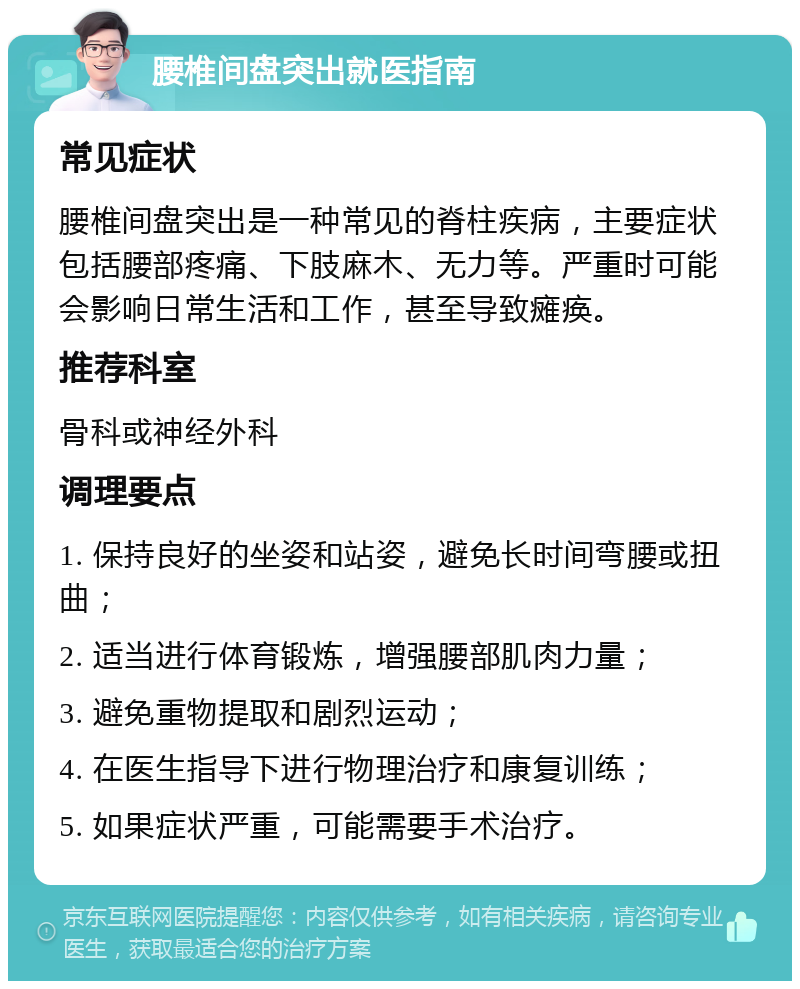 腰椎间盘突出就医指南 常见症状 腰椎间盘突出是一种常见的脊柱疾病，主要症状包括腰部疼痛、下肢麻木、无力等。严重时可能会影响日常生活和工作，甚至导致瘫痪。 推荐科室 骨科或神经外科 调理要点 1. 保持良好的坐姿和站姿，避免长时间弯腰或扭曲； 2. 适当进行体育锻炼，增强腰部肌肉力量； 3. 避免重物提取和剧烈运动； 4. 在医生指导下进行物理治疗和康复训练； 5. 如果症状严重，可能需要手术治疗。