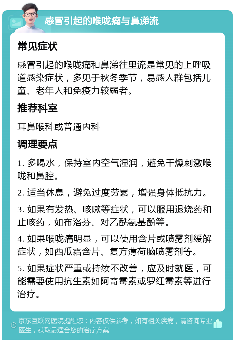 感冒引起的喉咙痛与鼻涕流 常见症状 感冒引起的喉咙痛和鼻涕往里流是常见的上呼吸道感染症状，多见于秋冬季节，易感人群包括儿童、老年人和免疫力较弱者。 推荐科室 耳鼻喉科或普通内科 调理要点 1. 多喝水，保持室内空气湿润，避免干燥刺激喉咙和鼻腔。 2. 适当休息，避免过度劳累，增强身体抵抗力。 3. 如果有发热、咳嗽等症状，可以服用退烧药和止咳药，如布洛芬、对乙酰氨基酚等。 4. 如果喉咙痛明显，可以使用含片或喷雾剂缓解症状，如西瓜霜含片、复方薄荷脑喷雾剂等。 5. 如果症状严重或持续不改善，应及时就医，可能需要使用抗生素如阿奇霉素或罗红霉素等进行治疗。