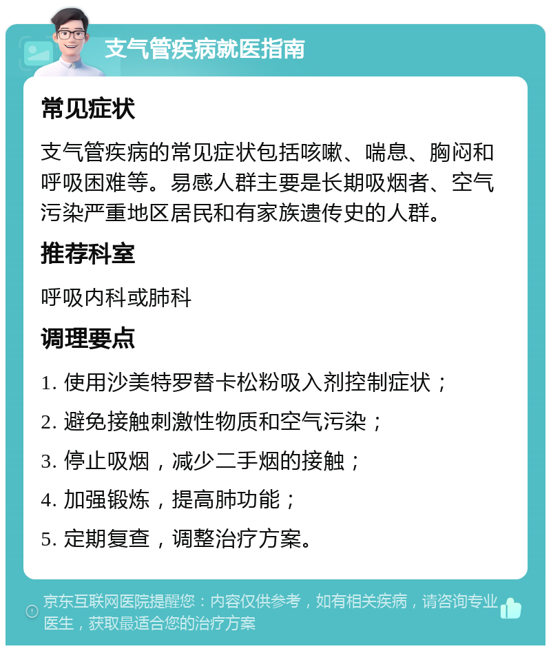 支气管疾病就医指南 常见症状 支气管疾病的常见症状包括咳嗽、喘息、胸闷和呼吸困难等。易感人群主要是长期吸烟者、空气污染严重地区居民和有家族遗传史的人群。 推荐科室 呼吸内科或肺科 调理要点 1. 使用沙美特罗替卡松粉吸入剂控制症状； 2. 避免接触刺激性物质和空气污染； 3. 停止吸烟，减少二手烟的接触； 4. 加强锻炼，提高肺功能； 5. 定期复查，调整治疗方案。