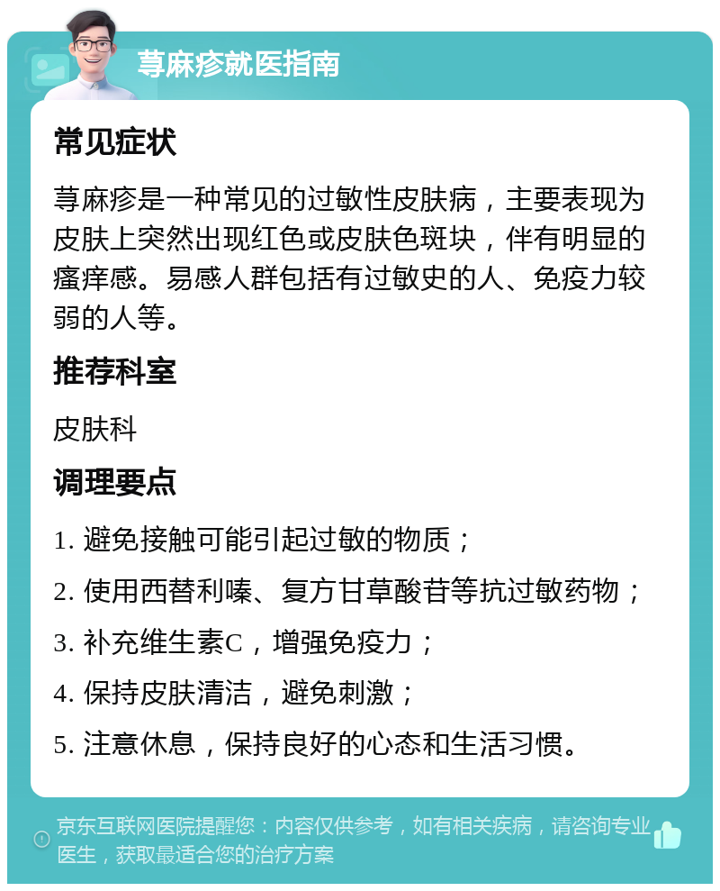 荨麻疹就医指南 常见症状 荨麻疹是一种常见的过敏性皮肤病，主要表现为皮肤上突然出现红色或皮肤色斑块，伴有明显的瘙痒感。易感人群包括有过敏史的人、免疫力较弱的人等。 推荐科室 皮肤科 调理要点 1. 避免接触可能引起过敏的物质； 2. 使用西替利嗪、复方甘草酸苷等抗过敏药物； 3. 补充维生素C，增强免疫力； 4. 保持皮肤清洁，避免刺激； 5. 注意休息，保持良好的心态和生活习惯。