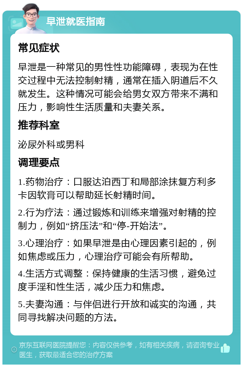 早泄就医指南 常见症状 早泄是一种常见的男性性功能障碍，表现为在性交过程中无法控制射精，通常在插入阴道后不久就发生。这种情况可能会给男女双方带来不满和压力，影响性生活质量和夫妻关系。 推荐科室 泌尿外科或男科 调理要点 1.药物治疗：口服达泊西丁和局部涂抹复方利多卡因软膏可以帮助延长射精时间。 2.行为疗法：通过锻炼和训练来增强对射精的控制力，例如“挤压法”和“停-开始法”。 3.心理治疗：如果早泄是由心理因素引起的，例如焦虑或压力，心理治疗可能会有所帮助。 4.生活方式调整：保持健康的生活习惯，避免过度手淫和性生活，减少压力和焦虑。 5.夫妻沟通：与伴侣进行开放和诚实的沟通，共同寻找解决问题的方法。