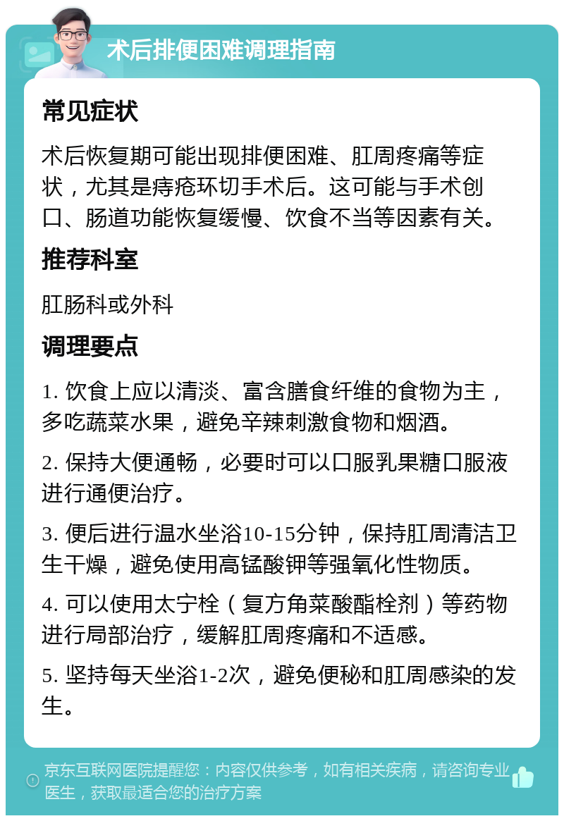 术后排便困难调理指南 常见症状 术后恢复期可能出现排便困难、肛周疼痛等症状，尤其是痔疮环切手术后。这可能与手术创口、肠道功能恢复缓慢、饮食不当等因素有关。 推荐科室 肛肠科或外科 调理要点 1. 饮食上应以清淡、富含膳食纤维的食物为主，多吃蔬菜水果，避免辛辣刺激食物和烟酒。 2. 保持大便通畅，必要时可以口服乳果糖口服液进行通便治疗。 3. 便后进行温水坐浴10-15分钟，保持肛周清洁卫生干燥，避免使用高锰酸钾等强氧化性物质。 4. 可以使用太宁栓（复方角菜酸酯栓剂）等药物进行局部治疗，缓解肛周疼痛和不适感。 5. 坚持每天坐浴1-2次，避免便秘和肛周感染的发生。