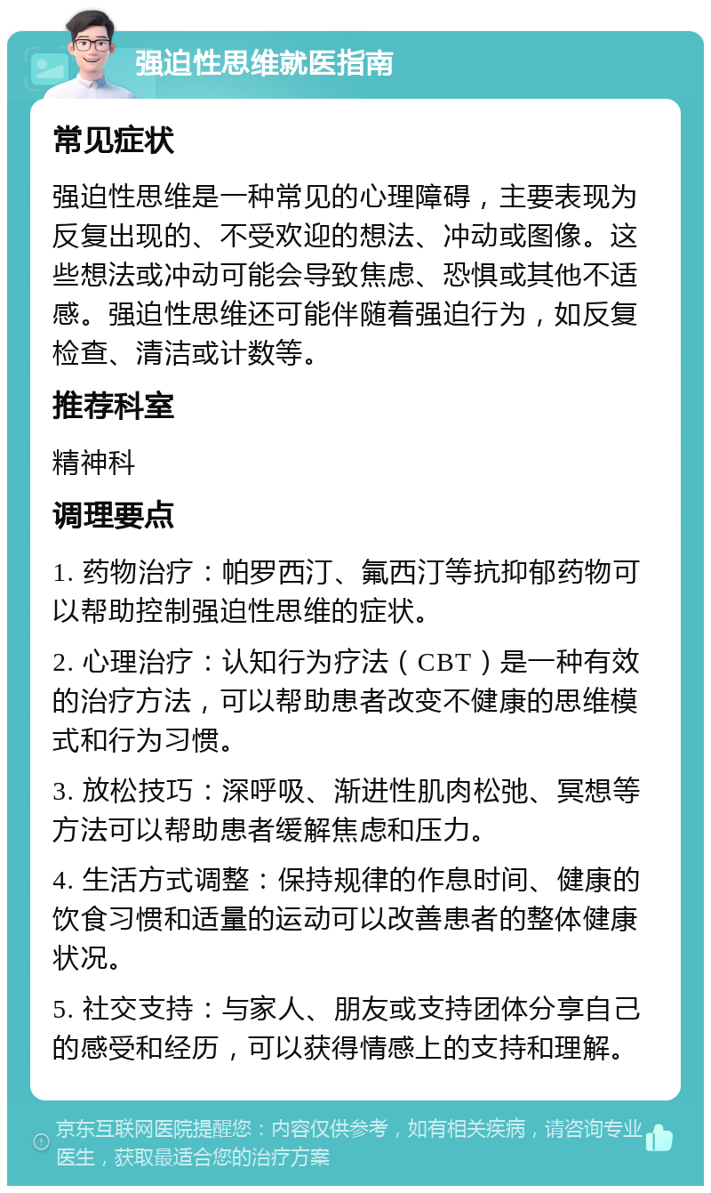 强迫性思维就医指南 常见症状 强迫性思维是一种常见的心理障碍，主要表现为反复出现的、不受欢迎的想法、冲动或图像。这些想法或冲动可能会导致焦虑、恐惧或其他不适感。强迫性思维还可能伴随着强迫行为，如反复检查、清洁或计数等。 推荐科室 精神科 调理要点 1. 药物治疗：帕罗西汀、氟西汀等抗抑郁药物可以帮助控制强迫性思维的症状。 2. 心理治疗：认知行为疗法（CBT）是一种有效的治疗方法，可以帮助患者改变不健康的思维模式和行为习惯。 3. 放松技巧：深呼吸、渐进性肌肉松弛、冥想等方法可以帮助患者缓解焦虑和压力。 4. 生活方式调整：保持规律的作息时间、健康的饮食习惯和适量的运动可以改善患者的整体健康状况。 5. 社交支持：与家人、朋友或支持团体分享自己的感受和经历，可以获得情感上的支持和理解。