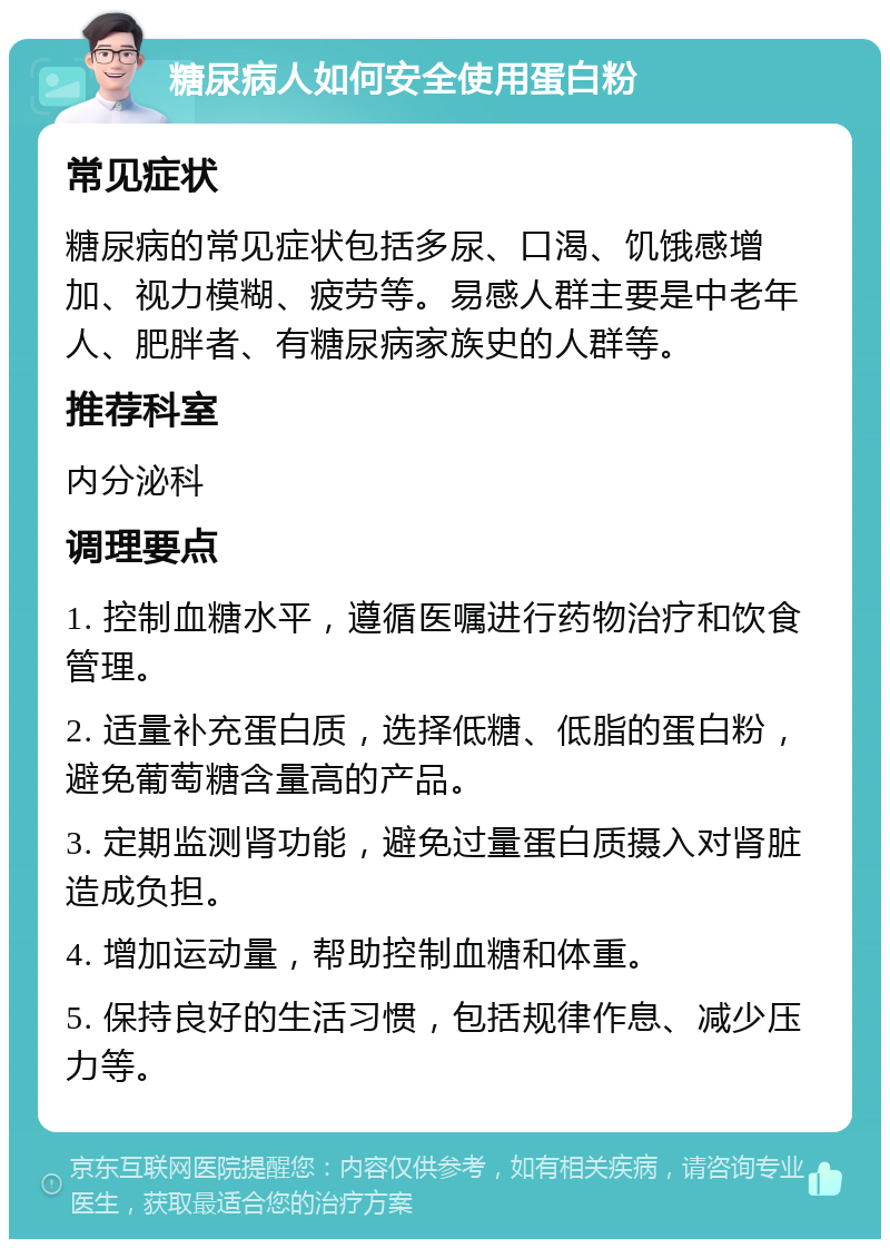 糖尿病人如何安全使用蛋白粉 常见症状 糖尿病的常见症状包括多尿、口渴、饥饿感增加、视力模糊、疲劳等。易感人群主要是中老年人、肥胖者、有糖尿病家族史的人群等。 推荐科室 内分泌科 调理要点 1. 控制血糖水平，遵循医嘱进行药物治疗和饮食管理。 2. 适量补充蛋白质，选择低糖、低脂的蛋白粉，避免葡萄糖含量高的产品。 3. 定期监测肾功能，避免过量蛋白质摄入对肾脏造成负担。 4. 增加运动量，帮助控制血糖和体重。 5. 保持良好的生活习惯，包括规律作息、减少压力等。