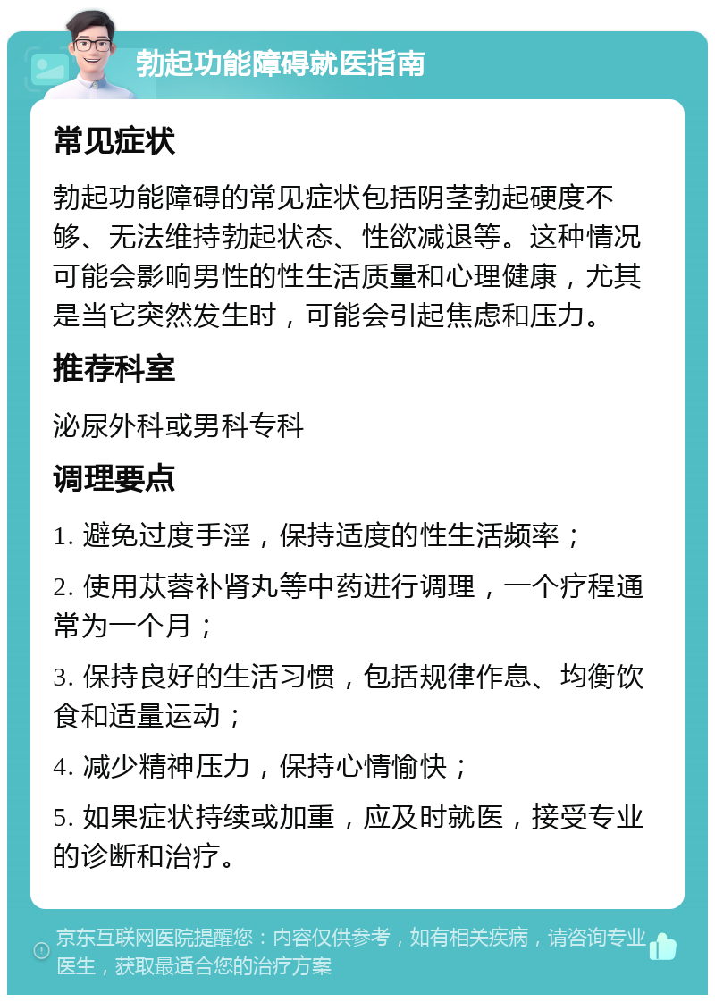 勃起功能障碍就医指南 常见症状 勃起功能障碍的常见症状包括阴茎勃起硬度不够、无法维持勃起状态、性欲减退等。这种情况可能会影响男性的性生活质量和心理健康，尤其是当它突然发生时，可能会引起焦虑和压力。 推荐科室 泌尿外科或男科专科 调理要点 1. 避免过度手淫，保持适度的性生活频率； 2. 使用苁蓉补肾丸等中药进行调理，一个疗程通常为一个月； 3. 保持良好的生活习惯，包括规律作息、均衡饮食和适量运动； 4. 减少精神压力，保持心情愉快； 5. 如果症状持续或加重，应及时就医，接受专业的诊断和治疗。