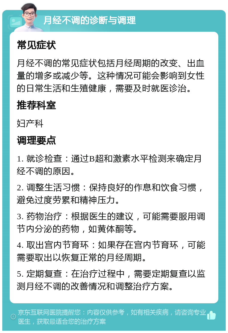 月经不调的诊断与调理 常见症状 月经不调的常见症状包括月经周期的改变、出血量的增多或减少等。这种情况可能会影响到女性的日常生活和生殖健康，需要及时就医诊治。 推荐科室 妇产科 调理要点 1. 就诊检查：通过B超和激素水平检测来确定月经不调的原因。 2. 调整生活习惯：保持良好的作息和饮食习惯，避免过度劳累和精神压力。 3. 药物治疗：根据医生的建议，可能需要服用调节内分泌的药物，如黄体酮等。 4. 取出宫内节育环：如果存在宫内节育环，可能需要取出以恢复正常的月经周期。 5. 定期复查：在治疗过程中，需要定期复查以监测月经不调的改善情况和调整治疗方案。