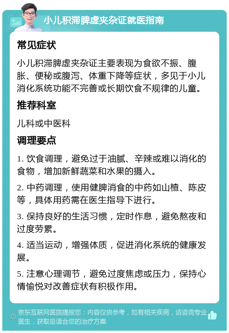 小儿积滞脾虚夹杂证就医指南 常见症状 小儿积滞脾虚夹杂证主要表现为食欲不振、腹胀、便秘或腹泻、体重下降等症状，多见于小儿消化系统功能不完善或长期饮食不规律的儿童。 推荐科室 儿科或中医科 调理要点 1. 饮食调理，避免过于油腻、辛辣或难以消化的食物，增加新鲜蔬菜和水果的摄入。 2. 中药调理，使用健脾消食的中药如山楂、陈皮等，具体用药需在医生指导下进行。 3. 保持良好的生活习惯，定时作息，避免熬夜和过度劳累。 4. 适当运动，增强体质，促进消化系统的健康发展。 5. 注意心理调节，避免过度焦虑或压力，保持心情愉悦对改善症状有积极作用。