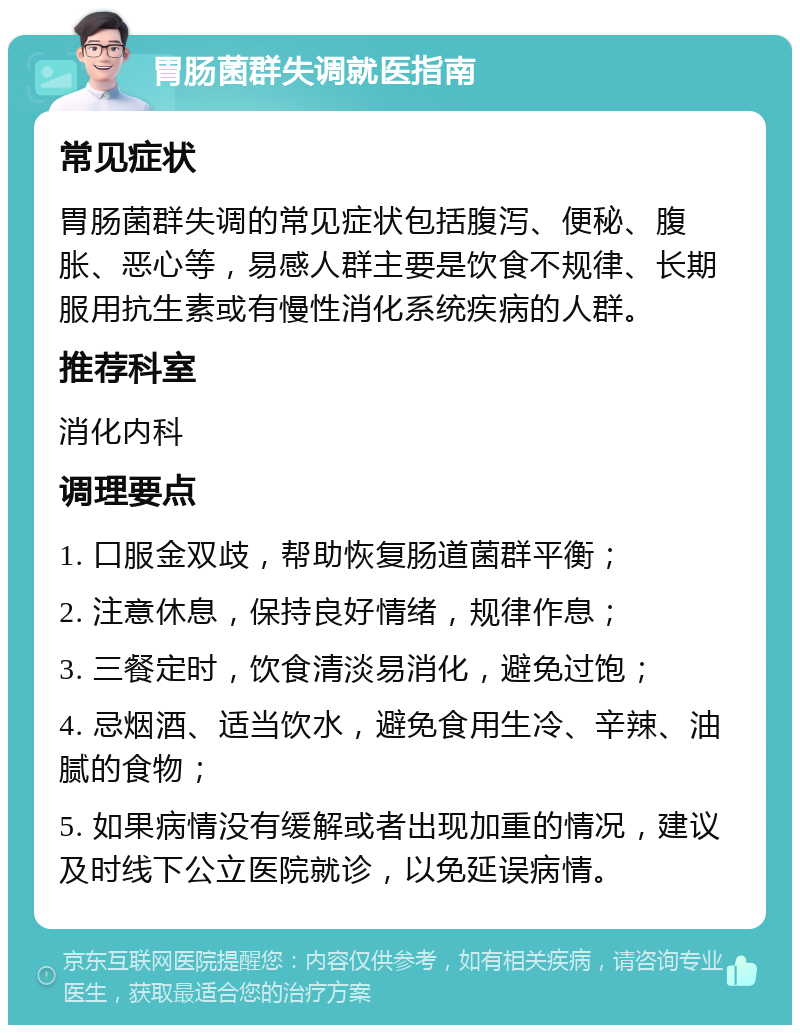 胃肠菌群失调就医指南 常见症状 胃肠菌群失调的常见症状包括腹泻、便秘、腹胀、恶心等，易感人群主要是饮食不规律、长期服用抗生素或有慢性消化系统疾病的人群。 推荐科室 消化内科 调理要点 1. 口服金双歧，帮助恢复肠道菌群平衡； 2. 注意休息，保持良好情绪，规律作息； 3. 三餐定时，饮食清淡易消化，避免过饱； 4. 忌烟酒、适当饮水，避免食用生冷、辛辣、油腻的食物； 5. 如果病情没有缓解或者出现加重的情况，建议及时线下公立医院就诊，以免延误病情。