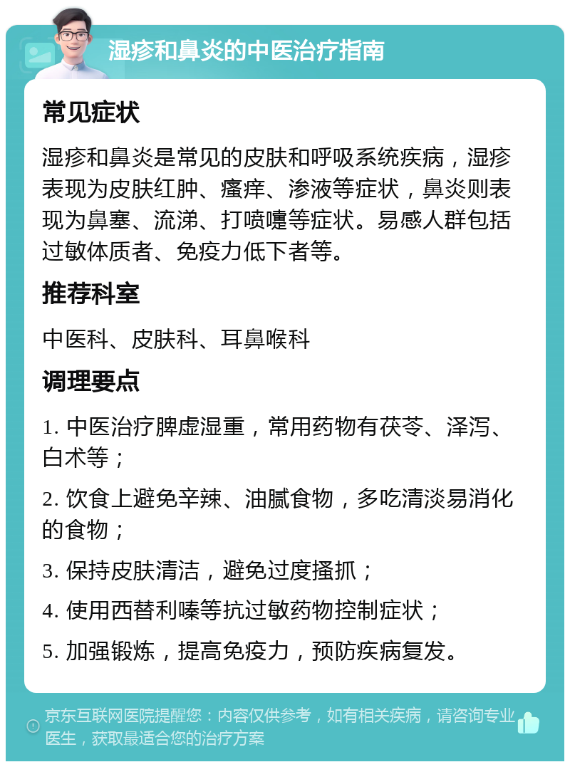 湿疹和鼻炎的中医治疗指南 常见症状 湿疹和鼻炎是常见的皮肤和呼吸系统疾病，湿疹表现为皮肤红肿、瘙痒、渗液等症状，鼻炎则表现为鼻塞、流涕、打喷嚏等症状。易感人群包括过敏体质者、免疫力低下者等。 推荐科室 中医科、皮肤科、耳鼻喉科 调理要点 1. 中医治疗脾虚湿重，常用药物有茯苓、泽泻、白术等； 2. 饮食上避免辛辣、油腻食物，多吃清淡易消化的食物； 3. 保持皮肤清洁，避免过度搔抓； 4. 使用西替利嗪等抗过敏药物控制症状； 5. 加强锻炼，提高免疫力，预防疾病复发。