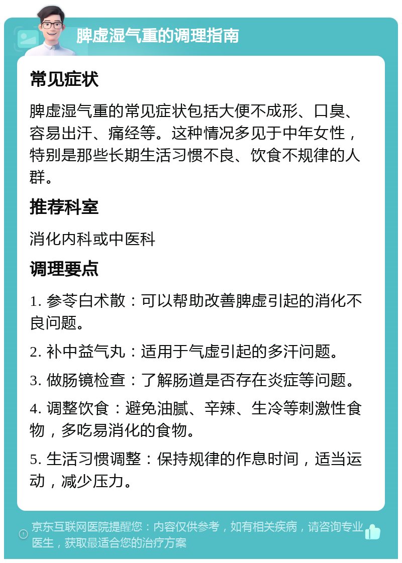 脾虚湿气重的调理指南 常见症状 脾虚湿气重的常见症状包括大便不成形、口臭、容易出汗、痛经等。这种情况多见于中年女性，特别是那些长期生活习惯不良、饮食不规律的人群。 推荐科室 消化内科或中医科 调理要点 1. 参苓白术散：可以帮助改善脾虚引起的消化不良问题。 2. 补中益气丸：适用于气虚引起的多汗问题。 3. 做肠镜检查：了解肠道是否存在炎症等问题。 4. 调整饮食：避免油腻、辛辣、生冷等刺激性食物，多吃易消化的食物。 5. 生活习惯调整：保持规律的作息时间，适当运动，减少压力。