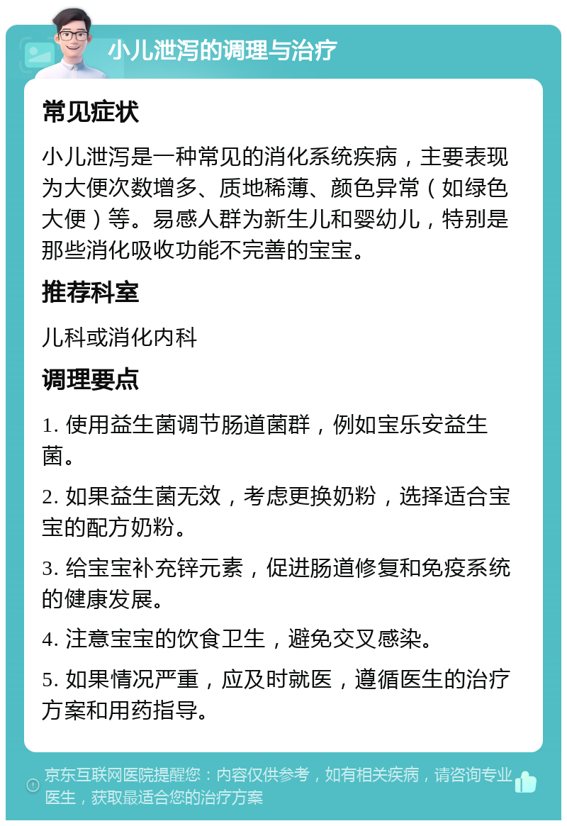 小儿泄泻的调理与治疗 常见症状 小儿泄泻是一种常见的消化系统疾病，主要表现为大便次数增多、质地稀薄、颜色异常（如绿色大便）等。易感人群为新生儿和婴幼儿，特别是那些消化吸收功能不完善的宝宝。 推荐科室 儿科或消化内科 调理要点 1. 使用益生菌调节肠道菌群，例如宝乐安益生菌。 2. 如果益生菌无效，考虑更换奶粉，选择适合宝宝的配方奶粉。 3. 给宝宝补充锌元素，促进肠道修复和免疫系统的健康发展。 4. 注意宝宝的饮食卫生，避免交叉感染。 5. 如果情况严重，应及时就医，遵循医生的治疗方案和用药指导。