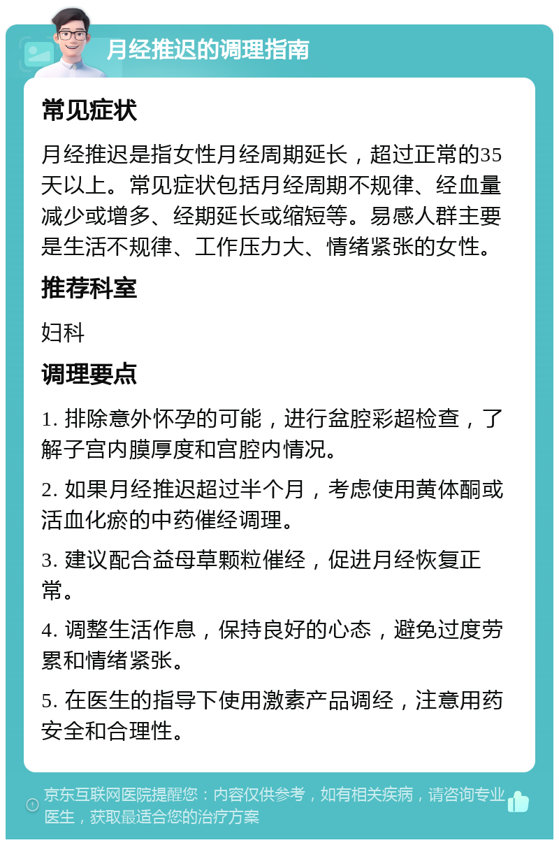 月经推迟的调理指南 常见症状 月经推迟是指女性月经周期延长，超过正常的35天以上。常见症状包括月经周期不规律、经血量减少或增多、经期延长或缩短等。易感人群主要是生活不规律、工作压力大、情绪紧张的女性。 推荐科室 妇科 调理要点 1. 排除意外怀孕的可能，进行盆腔彩超检查，了解子宫内膜厚度和宫腔内情况。 2. 如果月经推迟超过半个月，考虑使用黄体酮或活血化瘀的中药催经调理。 3. 建议配合益母草颗粒催经，促进月经恢复正常。 4. 调整生活作息，保持良好的心态，避免过度劳累和情绪紧张。 5. 在医生的指导下使用激素产品调经，注意用药安全和合理性。