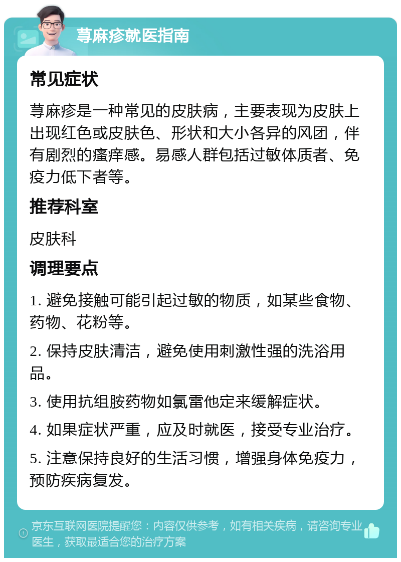 荨麻疹就医指南 常见症状 荨麻疹是一种常见的皮肤病，主要表现为皮肤上出现红色或皮肤色、形状和大小各异的风团，伴有剧烈的瘙痒感。易感人群包括过敏体质者、免疫力低下者等。 推荐科室 皮肤科 调理要点 1. 避免接触可能引起过敏的物质，如某些食物、药物、花粉等。 2. 保持皮肤清洁，避免使用刺激性强的洗浴用品。 3. 使用抗组胺药物如氯雷他定来缓解症状。 4. 如果症状严重，应及时就医，接受专业治疗。 5. 注意保持良好的生活习惯，增强身体免疫力，预防疾病复发。