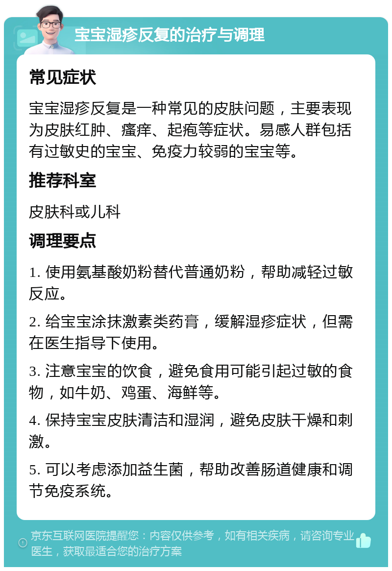 宝宝湿疹反复的治疗与调理 常见症状 宝宝湿疹反复是一种常见的皮肤问题，主要表现为皮肤红肿、瘙痒、起疱等症状。易感人群包括有过敏史的宝宝、免疫力较弱的宝宝等。 推荐科室 皮肤科或儿科 调理要点 1. 使用氨基酸奶粉替代普通奶粉，帮助减轻过敏反应。 2. 给宝宝涂抹激素类药膏，缓解湿疹症状，但需在医生指导下使用。 3. 注意宝宝的饮食，避免食用可能引起过敏的食物，如牛奶、鸡蛋、海鲜等。 4. 保持宝宝皮肤清洁和湿润，避免皮肤干燥和刺激。 5. 可以考虑添加益生菌，帮助改善肠道健康和调节免疫系统。