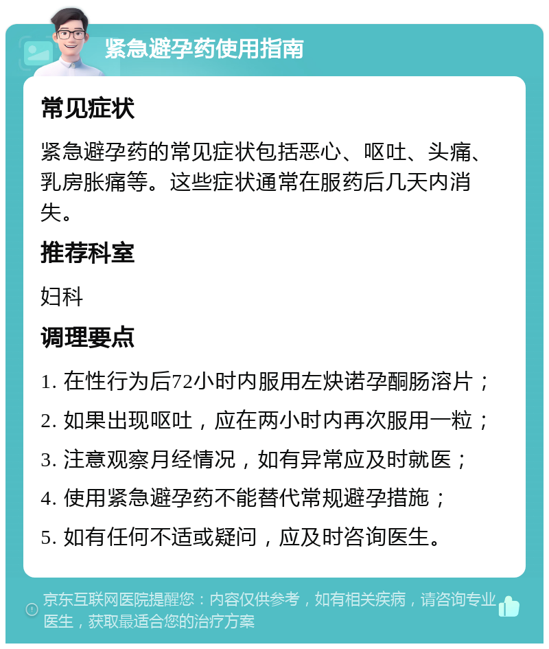 紧急避孕药使用指南 常见症状 紧急避孕药的常见症状包括恶心、呕吐、头痛、乳房胀痛等。这些症状通常在服药后几天内消失。 推荐科室 妇科 调理要点 1. 在性行为后72小时内服用左炔诺孕酮肠溶片； 2. 如果出现呕吐，应在两小时内再次服用一粒； 3. 注意观察月经情况，如有异常应及时就医； 4. 使用紧急避孕药不能替代常规避孕措施； 5. 如有任何不适或疑问，应及时咨询医生。