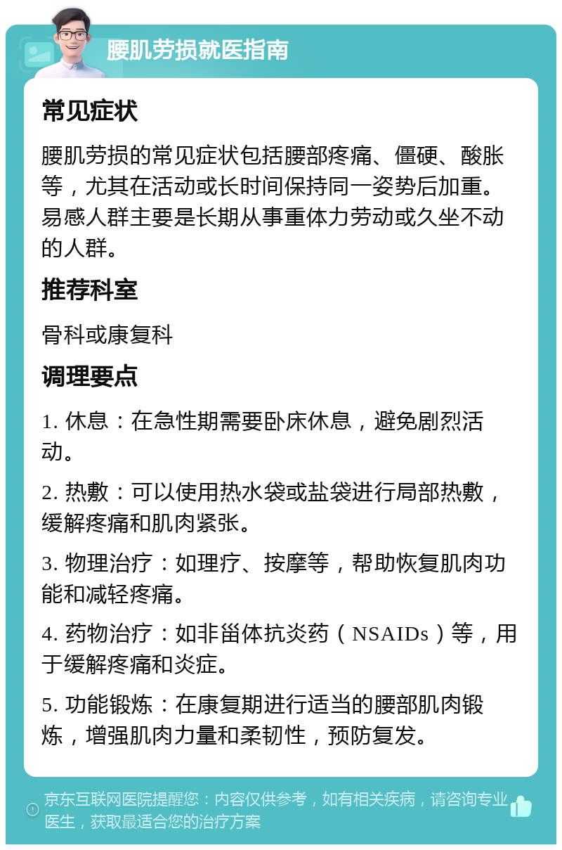 腰肌劳损就医指南 常见症状 腰肌劳损的常见症状包括腰部疼痛、僵硬、酸胀等，尤其在活动或长时间保持同一姿势后加重。易感人群主要是长期从事重体力劳动或久坐不动的人群。 推荐科室 骨科或康复科 调理要点 1. 休息：在急性期需要卧床休息，避免剧烈活动。 2. 热敷：可以使用热水袋或盐袋进行局部热敷，缓解疼痛和肌肉紧张。 3. 物理治疗：如理疗、按摩等，帮助恢复肌肉功能和减轻疼痛。 4. 药物治疗：如非甾体抗炎药（NSAIDs）等，用于缓解疼痛和炎症。 5. 功能锻炼：在康复期进行适当的腰部肌肉锻炼，增强肌肉力量和柔韧性，预防复发。