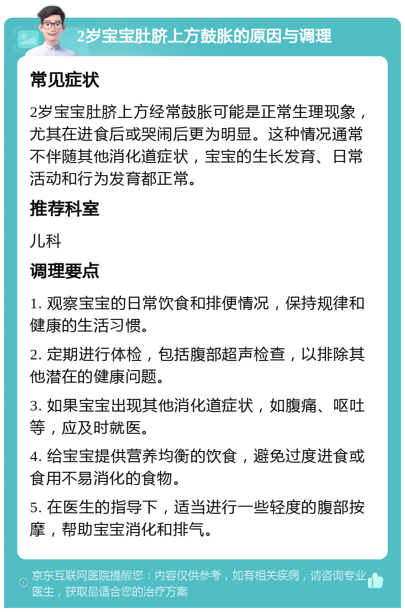 2岁宝宝肚脐上方鼓胀的原因与调理 常见症状 2岁宝宝肚脐上方经常鼓胀可能是正常生理现象，尤其在进食后或哭闹后更为明显。这种情况通常不伴随其他消化道症状，宝宝的生长发育、日常活动和行为发育都正常。 推荐科室 儿科 调理要点 1. 观察宝宝的日常饮食和排便情况，保持规律和健康的生活习惯。 2. 定期进行体检，包括腹部超声检查，以排除其他潜在的健康问题。 3. 如果宝宝出现其他消化道症状，如腹痛、呕吐等，应及时就医。 4. 给宝宝提供营养均衡的饮食，避免过度进食或食用不易消化的食物。 5. 在医生的指导下，适当进行一些轻度的腹部按摩，帮助宝宝消化和排气。