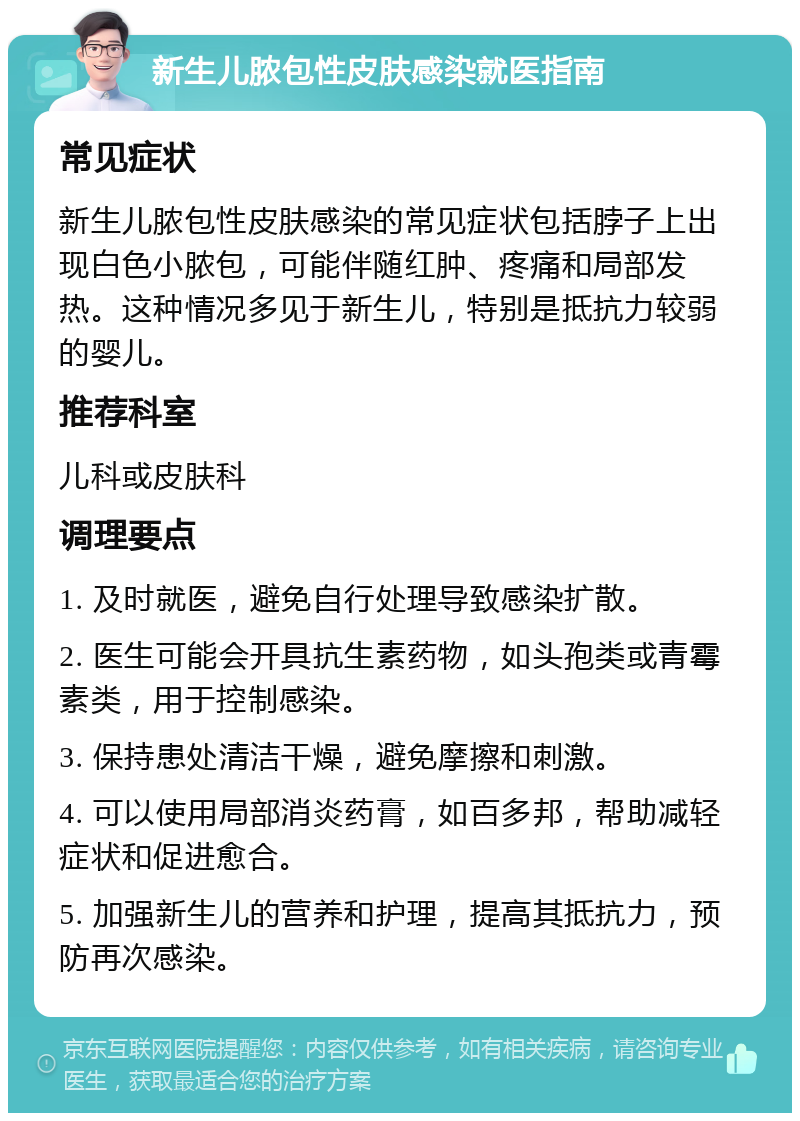 新生儿脓包性皮肤感染就医指南 常见症状 新生儿脓包性皮肤感染的常见症状包括脖子上出现白色小脓包，可能伴随红肿、疼痛和局部发热。这种情况多见于新生儿，特别是抵抗力较弱的婴儿。 推荐科室 儿科或皮肤科 调理要点 1. 及时就医，避免自行处理导致感染扩散。 2. 医生可能会开具抗生素药物，如头孢类或青霉素类，用于控制感染。 3. 保持患处清洁干燥，避免摩擦和刺激。 4. 可以使用局部消炎药膏，如百多邦，帮助减轻症状和促进愈合。 5. 加强新生儿的营养和护理，提高其抵抗力，预防再次感染。