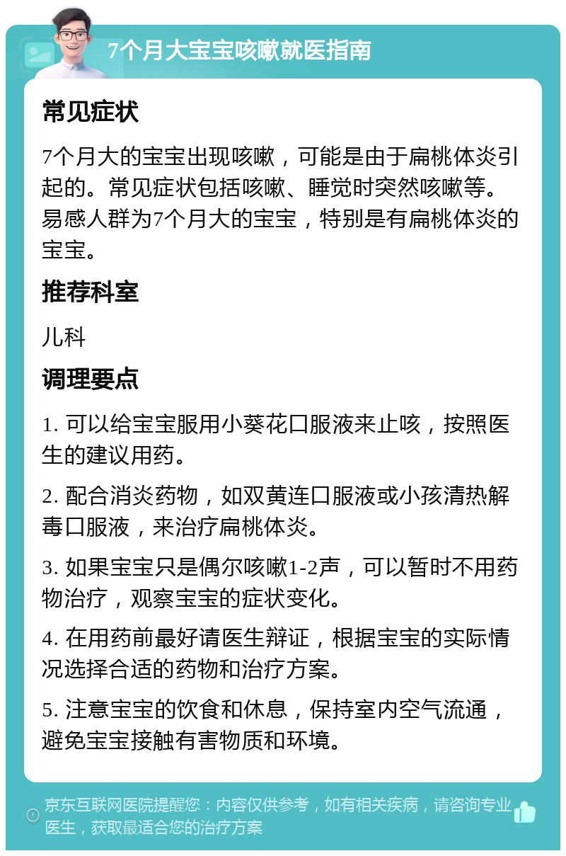 7个月大宝宝咳嗽就医指南 常见症状 7个月大的宝宝出现咳嗽，可能是由于扁桃体炎引起的。常见症状包括咳嗽、睡觉时突然咳嗽等。易感人群为7个月大的宝宝，特别是有扁桃体炎的宝宝。 推荐科室 儿科 调理要点 1. 可以给宝宝服用小葵花口服液来止咳，按照医生的建议用药。 2. 配合消炎药物，如双黄连口服液或小孩清热解毒口服液，来治疗扁桃体炎。 3. 如果宝宝只是偶尔咳嗽1-2声，可以暂时不用药物治疗，观察宝宝的症状变化。 4. 在用药前最好请医生辩证，根据宝宝的实际情况选择合适的药物和治疗方案。 5. 注意宝宝的饮食和休息，保持室内空气流通，避免宝宝接触有害物质和环境。