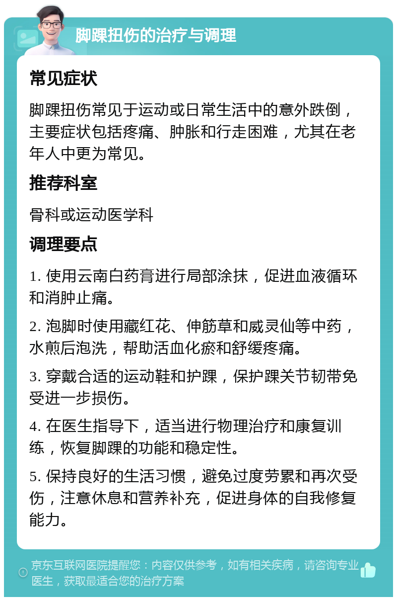 脚踝扭伤的治疗与调理 常见症状 脚踝扭伤常见于运动或日常生活中的意外跌倒，主要症状包括疼痛、肿胀和行走困难，尤其在老年人中更为常见。 推荐科室 骨科或运动医学科 调理要点 1. 使用云南白药膏进行局部涂抹，促进血液循环和消肿止痛。 2. 泡脚时使用藏红花、伸筋草和威灵仙等中药，水煎后泡洗，帮助活血化瘀和舒缓疼痛。 3. 穿戴合适的运动鞋和护踝，保护踝关节韧带免受进一步损伤。 4. 在医生指导下，适当进行物理治疗和康复训练，恢复脚踝的功能和稳定性。 5. 保持良好的生活习惯，避免过度劳累和再次受伤，注意休息和营养补充，促进身体的自我修复能力。