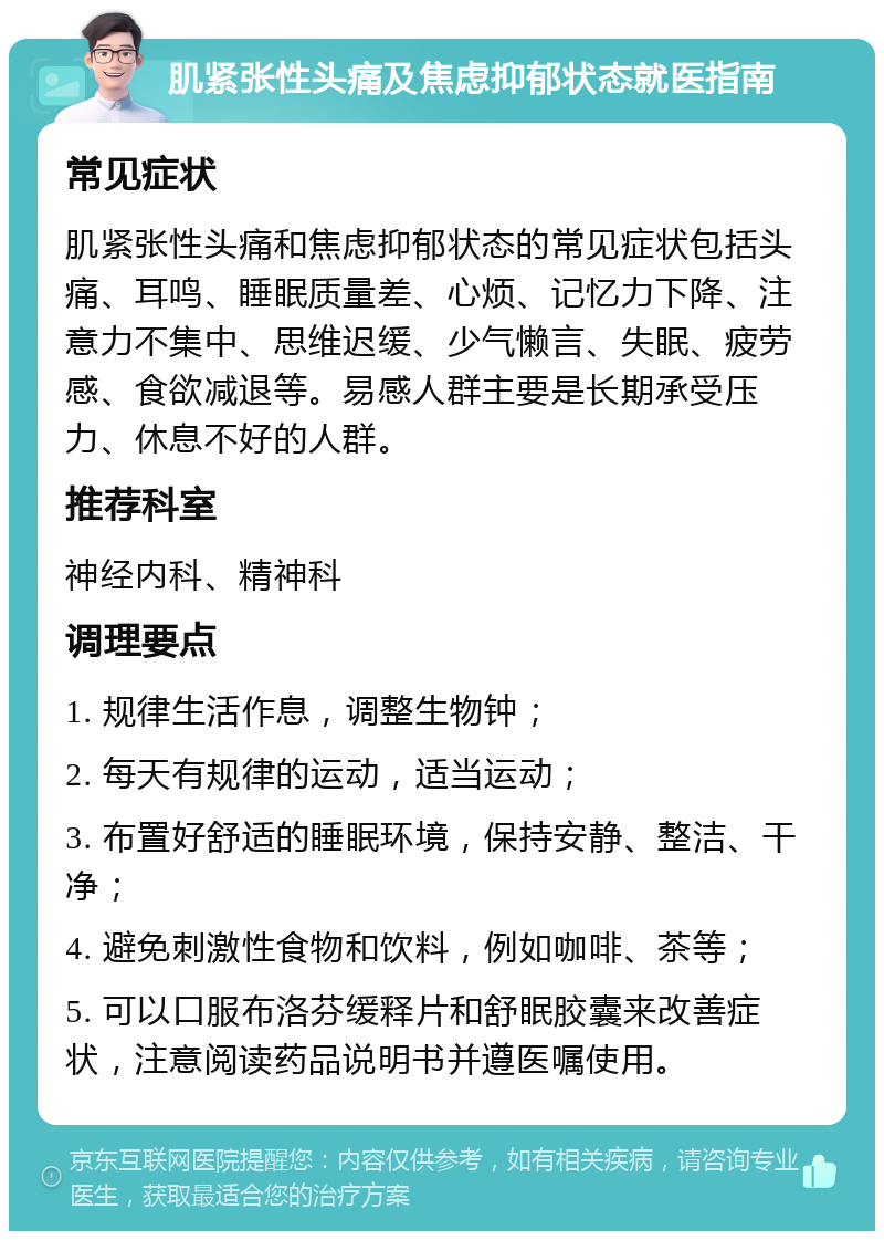 肌紧张性头痛及焦虑抑郁状态就医指南 常见症状 肌紧张性头痛和焦虑抑郁状态的常见症状包括头痛、耳鸣、睡眠质量差、心烦、记忆力下降、注意力不集中、思维迟缓、少气懒言、失眠、疲劳感、食欲减退等。易感人群主要是长期承受压力、休息不好的人群。 推荐科室 神经内科、精神科 调理要点 1. 规律生活作息，调整生物钟； 2. 每天有规律的运动，适当运动； 3. 布置好舒适的睡眠环境，保持安静、整洁、干净； 4. 避免刺激性食物和饮料，例如咖啡、茶等； 5. 可以口服布洛芬缓释片和舒眠胶囊来改善症状，注意阅读药品说明书并遵医嘱使用。