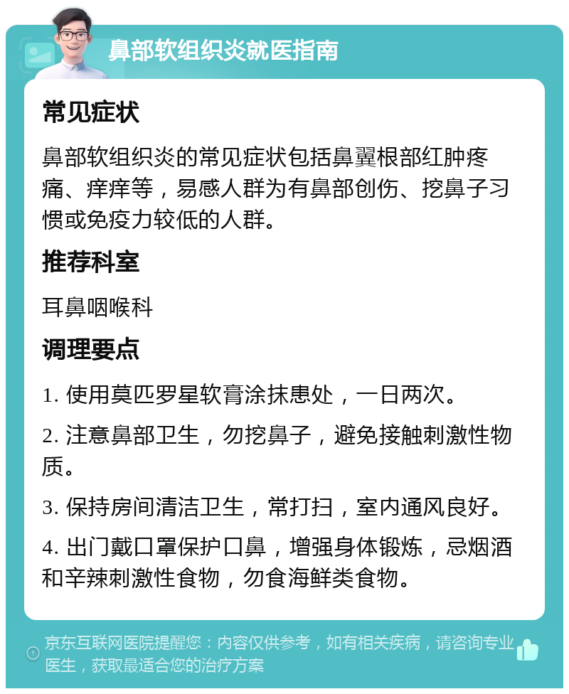 鼻部软组织炎就医指南 常见症状 鼻部软组织炎的常见症状包括鼻翼根部红肿疼痛、痒痒等，易感人群为有鼻部创伤、挖鼻子习惯或免疫力较低的人群。 推荐科室 耳鼻咽喉科 调理要点 1. 使用莫匹罗星软膏涂抹患处，一日两次。 2. 注意鼻部卫生，勿挖鼻子，避免接触刺激性物质。 3. 保持房间清洁卫生，常打扫，室内通风良好。 4. 出门戴口罩保护口鼻，增强身体锻炼，忌烟酒和辛辣刺激性食物，勿食海鲜类食物。