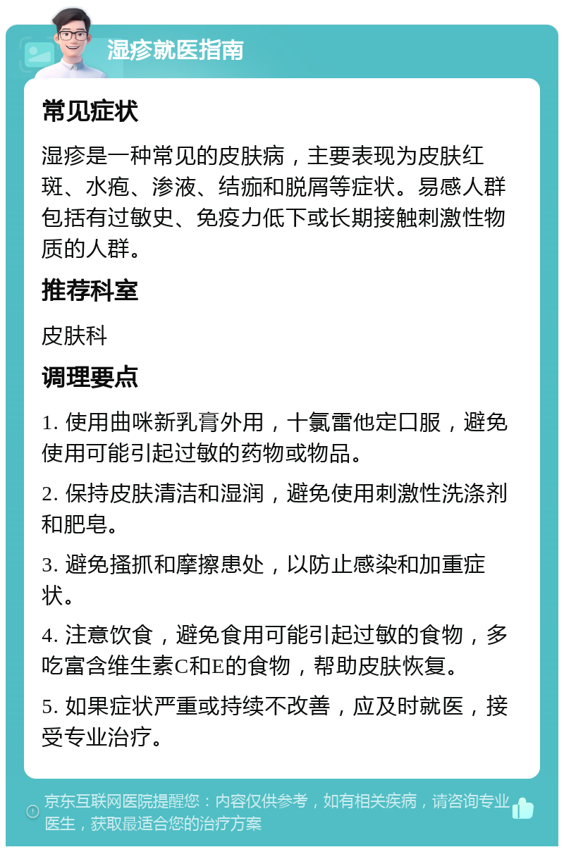 湿疹就医指南 常见症状 湿疹是一种常见的皮肤病，主要表现为皮肤红斑、水疱、渗液、结痂和脱屑等症状。易感人群包括有过敏史、免疫力低下或长期接触刺激性物质的人群。 推荐科室 皮肤科 调理要点 1. 使用曲咪新乳膏外用，十氯雷他定口服，避免使用可能引起过敏的药物或物品。 2. 保持皮肤清洁和湿润，避免使用刺激性洗涤剂和肥皂。 3. 避免搔抓和摩擦患处，以防止感染和加重症状。 4. 注意饮食，避免食用可能引起过敏的食物，多吃富含维生素C和E的食物，帮助皮肤恢复。 5. 如果症状严重或持续不改善，应及时就医，接受专业治疗。