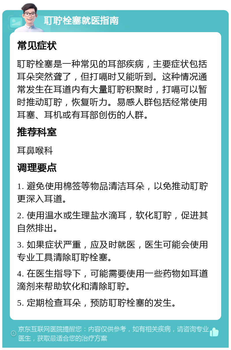 耵聍栓塞就医指南 常见症状 耵聍栓塞是一种常见的耳部疾病，主要症状包括耳朵突然聋了，但打嗝时又能听到。这种情况通常发生在耳道内有大量耵聍积聚时，打嗝可以暂时推动耵聍，恢复听力。易感人群包括经常使用耳塞、耳机或有耳部创伤的人群。 推荐科室 耳鼻喉科 调理要点 1. 避免使用棉签等物品清洁耳朵，以免推动耵聍更深入耳道。 2. 使用温水或生理盐水滴耳，软化耵聍，促进其自然排出。 3. 如果症状严重，应及时就医，医生可能会使用专业工具清除耵聍栓塞。 4. 在医生指导下，可能需要使用一些药物如耳道滴剂来帮助软化和清除耵聍。 5. 定期检查耳朵，预防耵聍栓塞的发生。