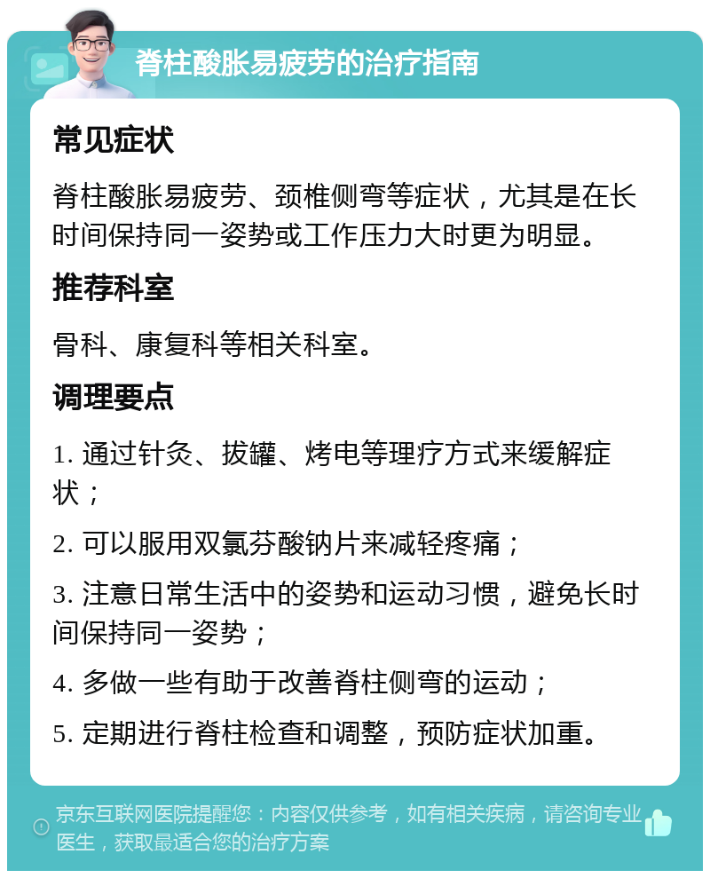 脊柱酸胀易疲劳的治疗指南 常见症状 脊柱酸胀易疲劳、颈椎侧弯等症状，尤其是在长时间保持同一姿势或工作压力大时更为明显。 推荐科室 骨科、康复科等相关科室。 调理要点 1. 通过针灸、拔罐、烤电等理疗方式来缓解症状； 2. 可以服用双氯芬酸钠片来减轻疼痛； 3. 注意日常生活中的姿势和运动习惯，避免长时间保持同一姿势； 4. 多做一些有助于改善脊柱侧弯的运动； 5. 定期进行脊柱检查和调整，预防症状加重。