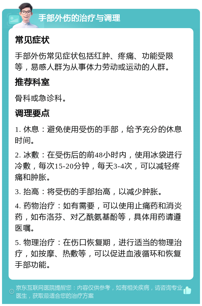 手部外伤的治疗与调理 常见症状 手部外伤常见症状包括红肿、疼痛、功能受限等，易感人群为从事体力劳动或运动的人群。 推荐科室 骨科或急诊科。 调理要点 1. 休息：避免使用受伤的手部，给予充分的休息时间。 2. 冰敷：在受伤后的前48小时内，使用冰袋进行冷敷，每次15-20分钟，每天3-4次，可以减轻疼痛和肿胀。 3. 抬高：将受伤的手部抬高，以减少肿胀。 4. 药物治疗：如有需要，可以使用止痛药和消炎药，如布洛芬、对乙酰氨基酚等，具体用药请遵医嘱。 5. 物理治疗：在伤口恢复期，进行适当的物理治疗，如按摩、热敷等，可以促进血液循环和恢复手部功能。