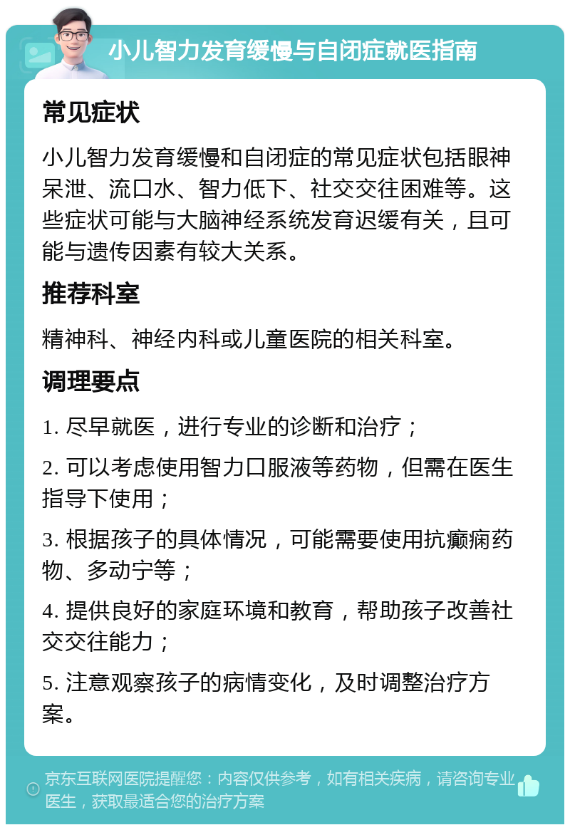 小儿智力发育缓慢与自闭症就医指南 常见症状 小儿智力发育缓慢和自闭症的常见症状包括眼神呆泄、流口水、智力低下、社交交往困难等。这些症状可能与大脑神经系统发育迟缓有关，且可能与遗传因素有较大关系。 推荐科室 精神科、神经内科或儿童医院的相关科室。 调理要点 1. 尽早就医，进行专业的诊断和治疗； 2. 可以考虑使用智力口服液等药物，但需在医生指导下使用； 3. 根据孩子的具体情况，可能需要使用抗癫痫药物、多动宁等； 4. 提供良好的家庭环境和教育，帮助孩子改善社交交往能力； 5. 注意观察孩子的病情变化，及时调整治疗方案。