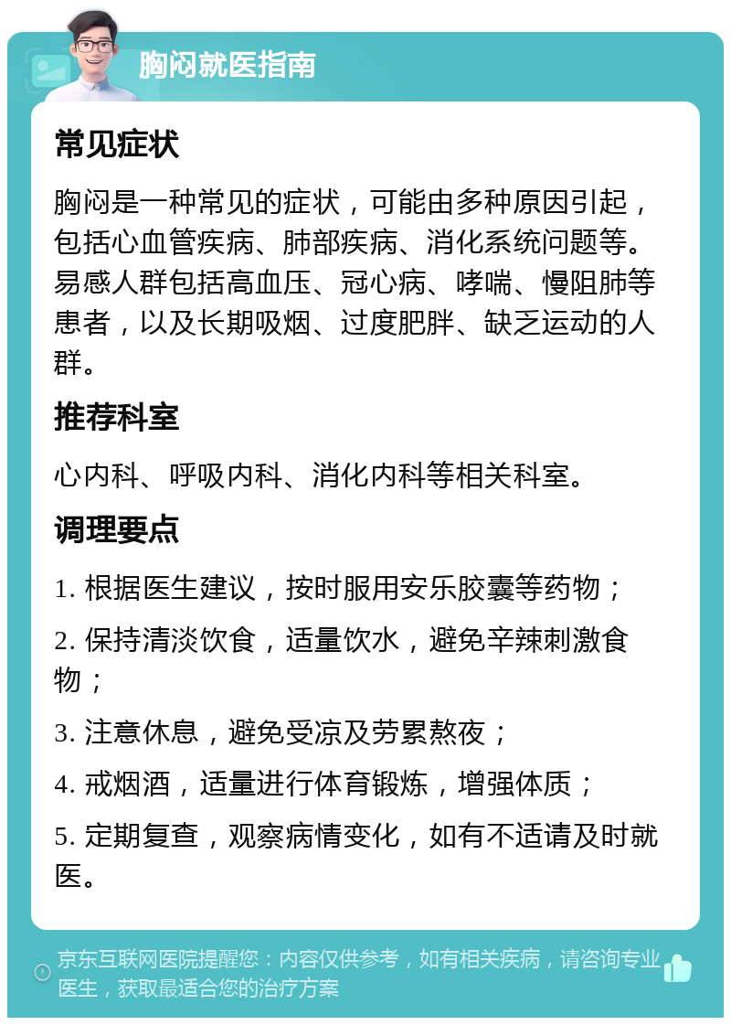 胸闷就医指南 常见症状 胸闷是一种常见的症状，可能由多种原因引起，包括心血管疾病、肺部疾病、消化系统问题等。易感人群包括高血压、冠心病、哮喘、慢阻肺等患者，以及长期吸烟、过度肥胖、缺乏运动的人群。 推荐科室 心内科、呼吸内科、消化内科等相关科室。 调理要点 1. 根据医生建议，按时服用安乐胶囊等药物； 2. 保持清淡饮食，适量饮水，避免辛辣刺激食物； 3. 注意休息，避免受凉及劳累熬夜； 4. 戒烟酒，适量进行体育锻炼，增强体质； 5. 定期复查，观察病情变化，如有不适请及时就医。