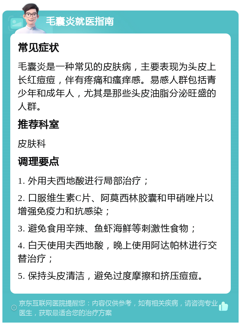 毛囊炎就医指南 常见症状 毛囊炎是一种常见的皮肤病，主要表现为头皮上长红痘痘，伴有疼痛和瘙痒感。易感人群包括青少年和成年人，尤其是那些头皮油脂分泌旺盛的人群。 推荐科室 皮肤科 调理要点 1. 外用夫西地酸进行局部治疗； 2. 口服维生素C片、阿莫西林胶囊和甲硝唑片以增强免疫力和抗感染； 3. 避免食用辛辣、鱼虾海鲜等刺激性食物； 4. 白天使用夫西地酸，晚上使用阿达帕林进行交替治疗； 5. 保持头皮清洁，避免过度摩擦和挤压痘痘。