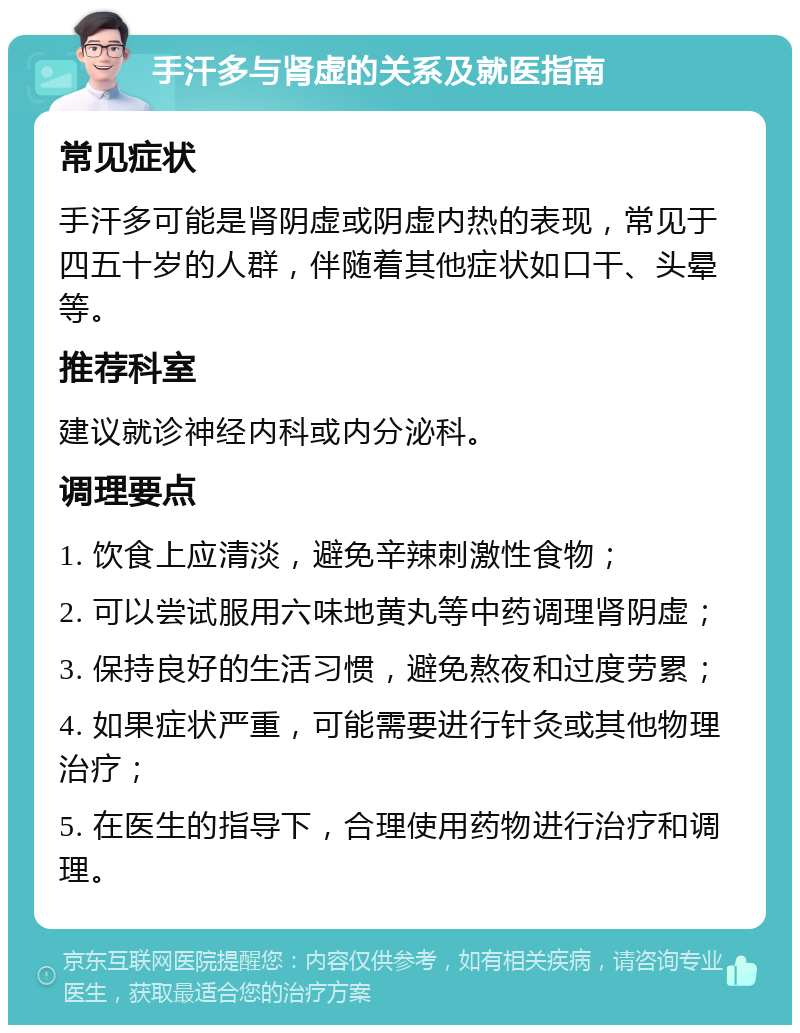 手汗多与肾虚的关系及就医指南 常见症状 手汗多可能是肾阴虚或阴虚内热的表现，常见于四五十岁的人群，伴随着其他症状如口干、头晕等。 推荐科室 建议就诊神经内科或内分泌科。 调理要点 1. 饮食上应清淡，避免辛辣刺激性食物； 2. 可以尝试服用六味地黄丸等中药调理肾阴虚； 3. 保持良好的生活习惯，避免熬夜和过度劳累； 4. 如果症状严重，可能需要进行针灸或其他物理治疗； 5. 在医生的指导下，合理使用药物进行治疗和调理。