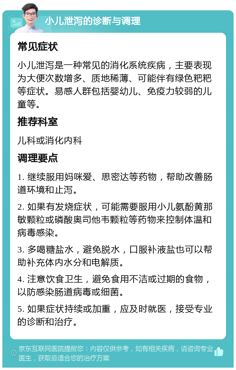 小儿泄泻的诊断与调理 常见症状 小儿泄泻是一种常见的消化系统疾病，主要表现为大便次数增多、质地稀薄、可能伴有绿色粑粑等症状。易感人群包括婴幼儿、免疫力较弱的儿童等。 推荐科室 儿科或消化内科 调理要点 1. 继续服用妈咪爱、思密达等药物，帮助改善肠道环境和止泻。 2. 如果有发烧症状，可能需要服用小儿氨酚黄那敏颗粒或磷酸奥司他韦颗粒等药物来控制体温和病毒感染。 3. 多喝糖盐水，避免脱水，口服补液盐也可以帮助补充体内水分和电解质。 4. 注意饮食卫生，避免食用不洁或过期的食物，以防感染肠道病毒或细菌。 5. 如果症状持续或加重，应及时就医，接受专业的诊断和治疗。