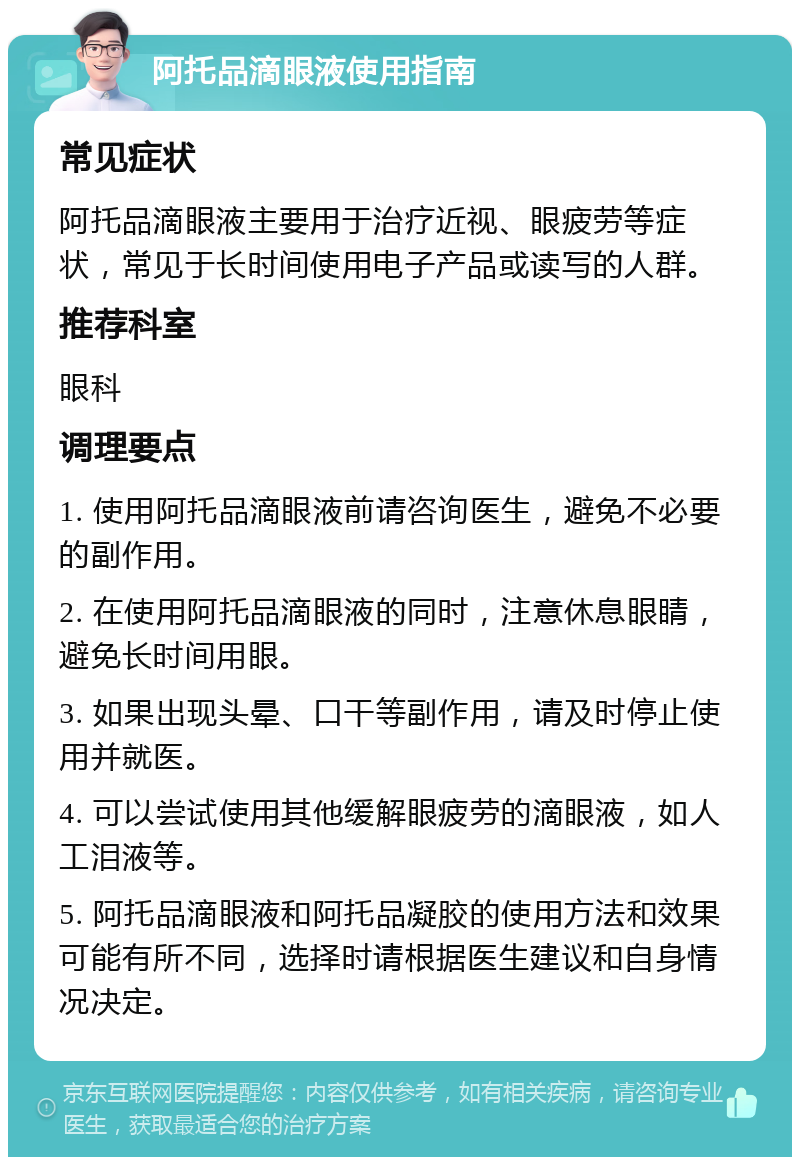 阿托品滴眼液使用指南 常见症状 阿托品滴眼液主要用于治疗近视、眼疲劳等症状，常见于长时间使用电子产品或读写的人群。 推荐科室 眼科 调理要点 1. 使用阿托品滴眼液前请咨询医生，避免不必要的副作用。 2. 在使用阿托品滴眼液的同时，注意休息眼睛，避免长时间用眼。 3. 如果出现头晕、口干等副作用，请及时停止使用并就医。 4. 可以尝试使用其他缓解眼疲劳的滴眼液，如人工泪液等。 5. 阿托品滴眼液和阿托品凝胶的使用方法和效果可能有所不同，选择时请根据医生建议和自身情况决定。