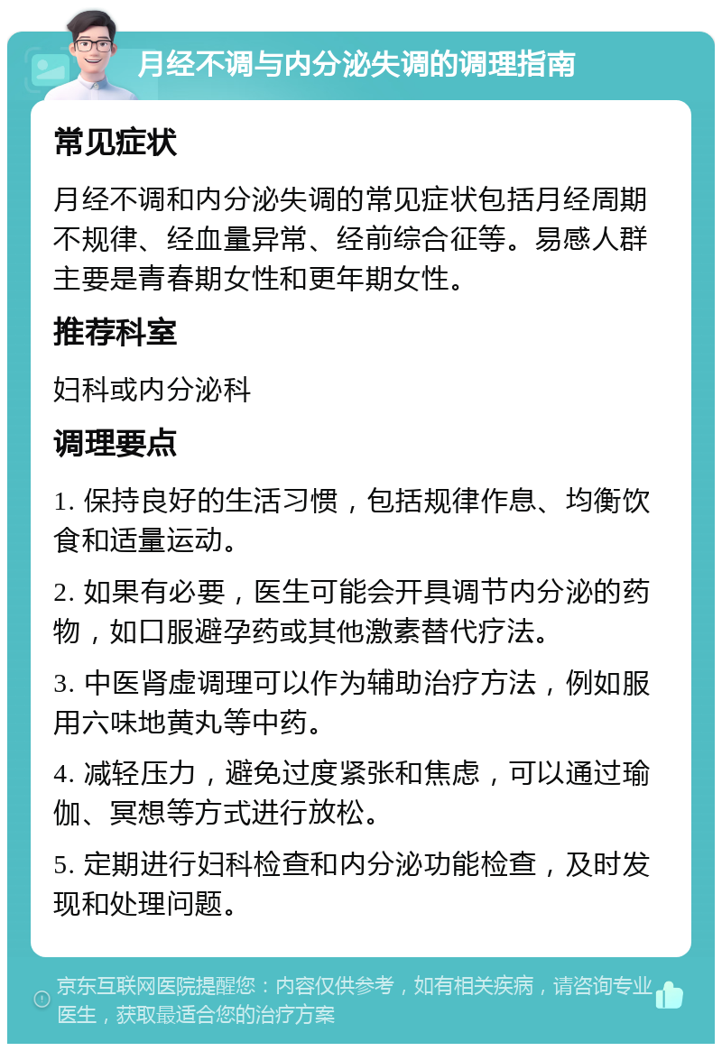 月经不调与内分泌失调的调理指南 常见症状 月经不调和内分泌失调的常见症状包括月经周期不规律、经血量异常、经前综合征等。易感人群主要是青春期女性和更年期女性。 推荐科室 妇科或内分泌科 调理要点 1. 保持良好的生活习惯，包括规律作息、均衡饮食和适量运动。 2. 如果有必要，医生可能会开具调节内分泌的药物，如口服避孕药或其他激素替代疗法。 3. 中医肾虚调理可以作为辅助治疗方法，例如服用六味地黄丸等中药。 4. 减轻压力，避免过度紧张和焦虑，可以通过瑜伽、冥想等方式进行放松。 5. 定期进行妇科检查和内分泌功能检查，及时发现和处理问题。