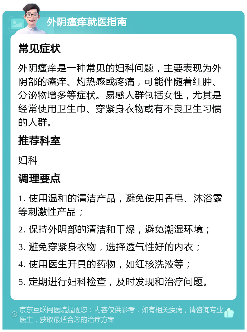 外阴瘙痒就医指南 常见症状 外阴瘙痒是一种常见的妇科问题，主要表现为外阴部的瘙痒、灼热感或疼痛，可能伴随着红肿、分泌物增多等症状。易感人群包括女性，尤其是经常使用卫生巾、穿紧身衣物或有不良卫生习惯的人群。 推荐科室 妇科 调理要点 1. 使用温和的清洁产品，避免使用香皂、沐浴露等刺激性产品； 2. 保持外阴部的清洁和干燥，避免潮湿环境； 3. 避免穿紧身衣物，选择透气性好的内衣； 4. 使用医生开具的药物，如红核洗液等； 5. 定期进行妇科检查，及时发现和治疗问题。