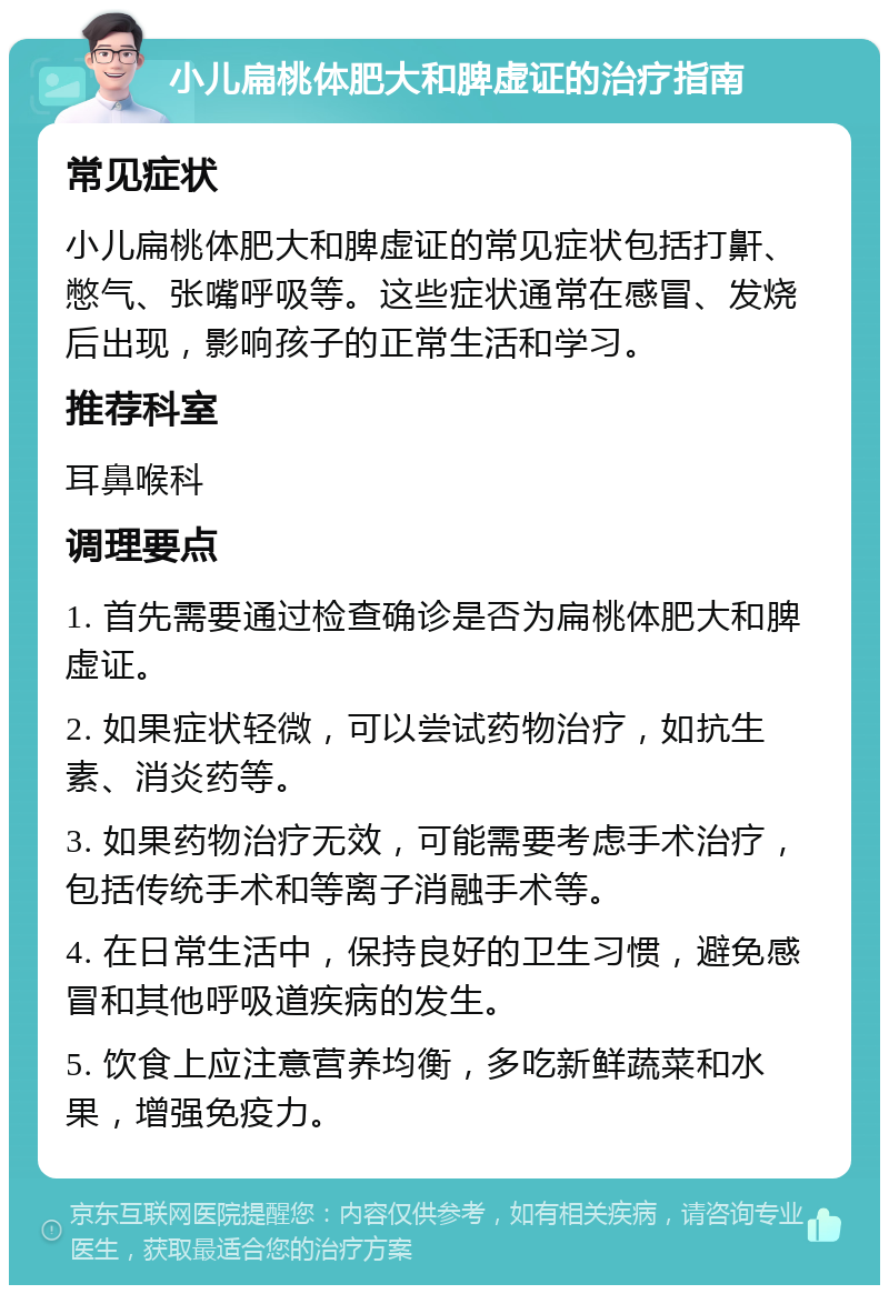 小儿扁桃体肥大和脾虚证的治疗指南 常见症状 小儿扁桃体肥大和脾虚证的常见症状包括打鼾、憋气、张嘴呼吸等。这些症状通常在感冒、发烧后出现，影响孩子的正常生活和学习。 推荐科室 耳鼻喉科 调理要点 1. 首先需要通过检查确诊是否为扁桃体肥大和脾虚证。 2. 如果症状轻微，可以尝试药物治疗，如抗生素、消炎药等。 3. 如果药物治疗无效，可能需要考虑手术治疗，包括传统手术和等离子消融手术等。 4. 在日常生活中，保持良好的卫生习惯，避免感冒和其他呼吸道疾病的发生。 5. 饮食上应注意营养均衡，多吃新鲜蔬菜和水果，增强免疫力。