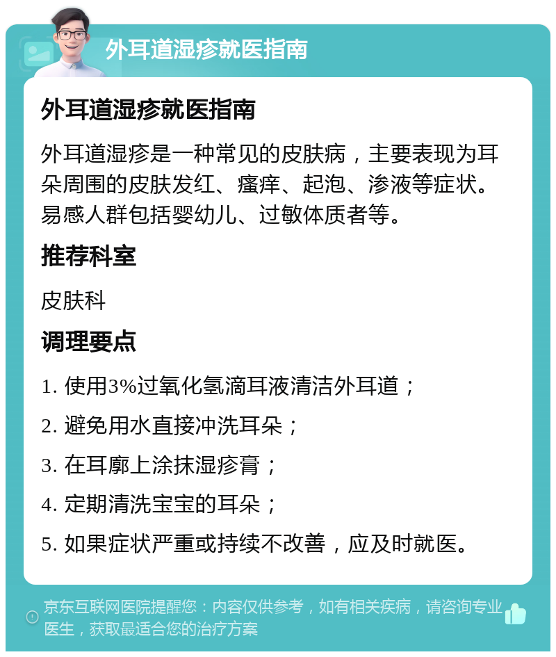 外耳道湿疹就医指南 外耳道湿疹就医指南 外耳道湿疹是一种常见的皮肤病，主要表现为耳朵周围的皮肤发红、瘙痒、起泡、渗液等症状。易感人群包括婴幼儿、过敏体质者等。 推荐科室 皮肤科 调理要点 1. 使用3%过氧化氢滴耳液清洁外耳道； 2. 避免用水直接冲洗耳朵； 3. 在耳廓上涂抹湿疹膏； 4. 定期清洗宝宝的耳朵； 5. 如果症状严重或持续不改善，应及时就医。