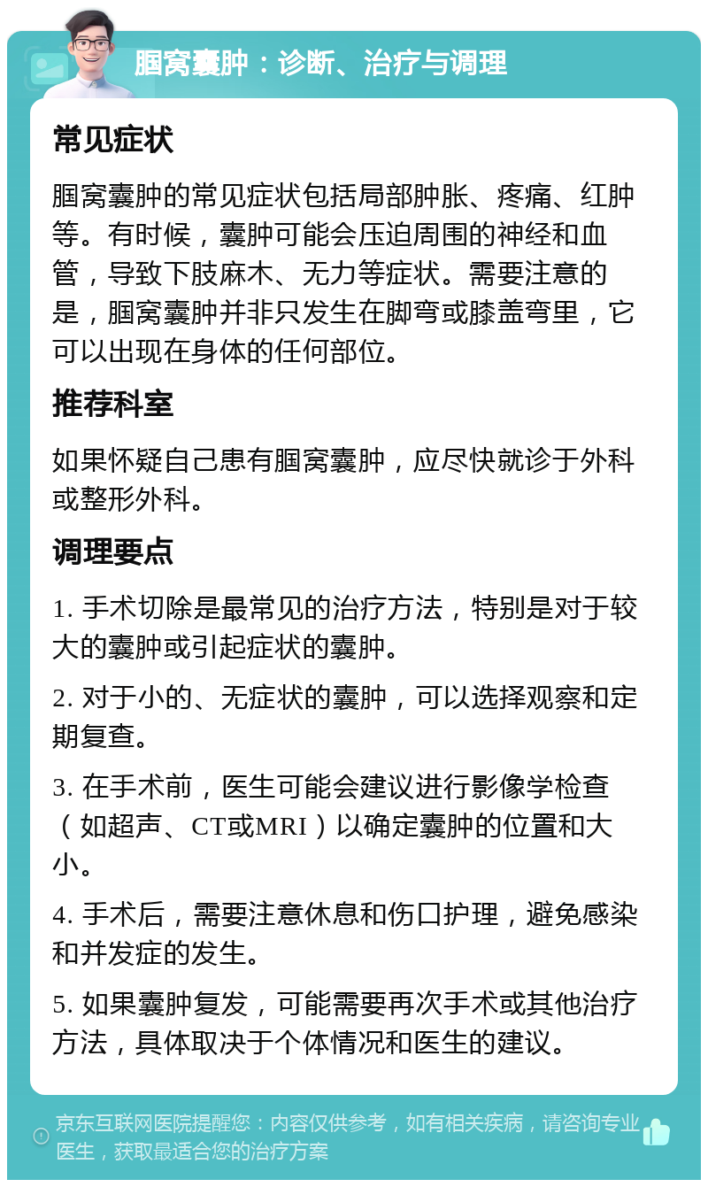 腘窝囊肿：诊断、治疗与调理 常见症状 腘窝囊肿的常见症状包括局部肿胀、疼痛、红肿等。有时候，囊肿可能会压迫周围的神经和血管，导致下肢麻木、无力等症状。需要注意的是，腘窝囊肿并非只发生在脚弯或膝盖弯里，它可以出现在身体的任何部位。 推荐科室 如果怀疑自己患有腘窝囊肿，应尽快就诊于外科或整形外科。 调理要点 1. 手术切除是最常见的治疗方法，特别是对于较大的囊肿或引起症状的囊肿。 2. 对于小的、无症状的囊肿，可以选择观察和定期复查。 3. 在手术前，医生可能会建议进行影像学检查（如超声、CT或MRI）以确定囊肿的位置和大小。 4. 手术后，需要注意休息和伤口护理，避免感染和并发症的发生。 5. 如果囊肿复发，可能需要再次手术或其他治疗方法，具体取决于个体情况和医生的建议。