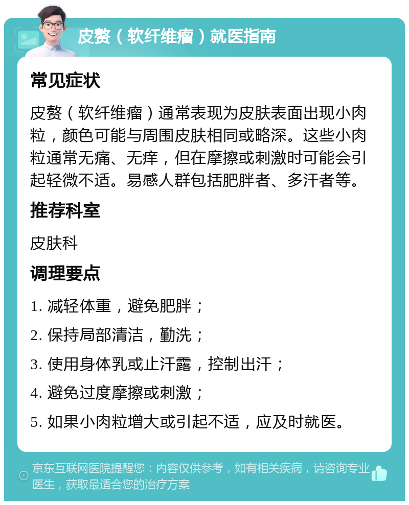 皮赘（软纤维瘤）就医指南 常见症状 皮赘（软纤维瘤）通常表现为皮肤表面出现小肉粒，颜色可能与周围皮肤相同或略深。这些小肉粒通常无痛、无痒，但在摩擦或刺激时可能会引起轻微不适。易感人群包括肥胖者、多汗者等。 推荐科室 皮肤科 调理要点 1. 减轻体重，避免肥胖； 2. 保持局部清洁，勤洗； 3. 使用身体乳或止汗露，控制出汗； 4. 避免过度摩擦或刺激； 5. 如果小肉粒增大或引起不适，应及时就医。