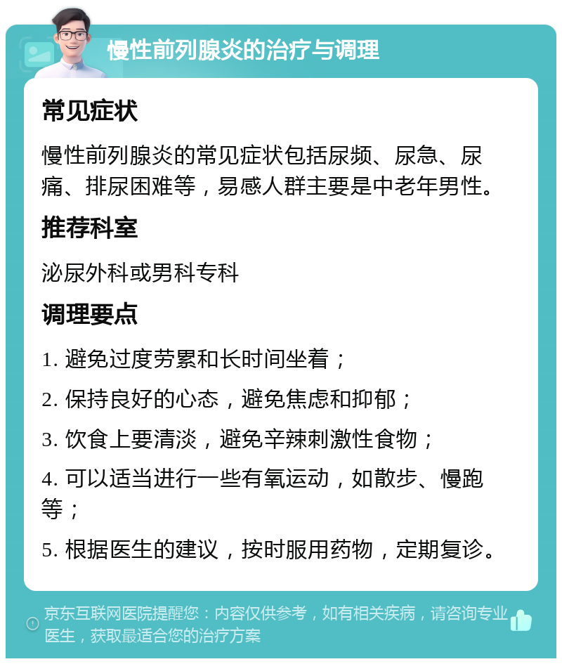 慢性前列腺炎的治疗与调理 常见症状 慢性前列腺炎的常见症状包括尿频、尿急、尿痛、排尿困难等，易感人群主要是中老年男性。 推荐科室 泌尿外科或男科专科 调理要点 1. 避免过度劳累和长时间坐着； 2. 保持良好的心态，避免焦虑和抑郁； 3. 饮食上要清淡，避免辛辣刺激性食物； 4. 可以适当进行一些有氧运动，如散步、慢跑等； 5. 根据医生的建议，按时服用药物，定期复诊。