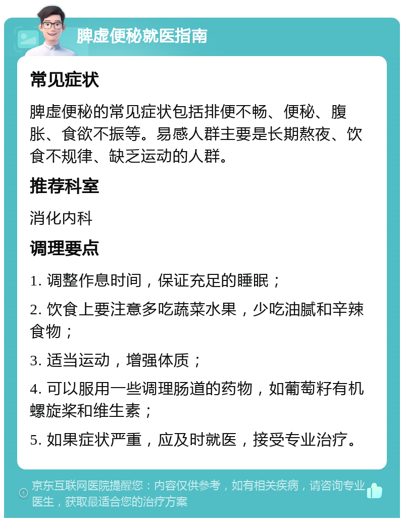 脾虚便秘就医指南 常见症状 脾虚便秘的常见症状包括排便不畅、便秘、腹胀、食欲不振等。易感人群主要是长期熬夜、饮食不规律、缺乏运动的人群。 推荐科室 消化内科 调理要点 1. 调整作息时间，保证充足的睡眠； 2. 饮食上要注意多吃蔬菜水果，少吃油腻和辛辣食物； 3. 适当运动，增强体质； 4. 可以服用一些调理肠道的药物，如葡萄籽有机螺旋桨和维生素； 5. 如果症状严重，应及时就医，接受专业治疗。